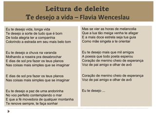 Leitura de deleite
Te desejo a vida – Flavia Wenceslau
Eu te desejo vida, longa vida
Te desejo a sorte de tudo que é bom
De toda alegria ter a companhia
Colorindo a estrada em seu mais belo tom

Mas se vier as horas de melancolia
Que a lua tão meiga venha te afagar
E a mais doce estrela seja tua guia
Como mãe singela a te orientar

Eu te desejo a chuva na varanda
Molhando a roseira pra desabrochar
E dias de sol pra fazer os teus planos
Nas coisas mais simples que se imaginar

Eu te desejo mais que mil amigos
A poesia que todo poeta esperou
Coração de menino cheio de esperança
Voz de pai amigo e olhar de avô

E dias de sol pra fazer os teus planos
Nas coisas mais simples que se imaginar

Coração de menino cheio de esperança
Voz de pai amigo e olhar de avô

Eu te desejo a paz de uma andorinha
No voo perfeito contemplando o mar
E que a fé movedora de qualquer montanha
Te renove sempre, te faça sonhar

Eu te desejo ...

 