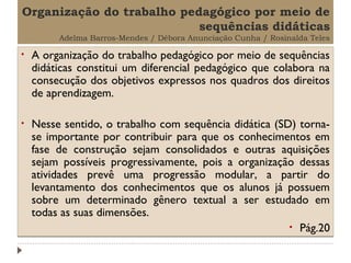 Organização do trabalho pedagógico por meio de
sequências didáticas
Adelma Barros-Mendes / Débora Anunciação Cunha / Rosinalda Teles

•

A organização do trabalho pedagógico por meio de sequências
didáticas constitui um diferencial pedagógico que colabora na
consecução dos objetivos expressos nos quadros dos direitos
de aprendizagem.

•

Nesse sentido, o trabalho com sequência didática (SD) tornase importante por contribuir para que os conhecimentos em
fase de construção sejam consolidados e outras aquisições
sejam possíveis progressivamente, pois a organização dessas
atividades prevê uma progressão modular, a partir do
levantamento dos conhecimentos que os alunos já possuem
sobre um determinado gênero textual a ser estudado em
todas as suas dimensões.
• Pág.20

 