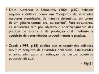 •

Dolz, Noverraz e Schneuwly (2004, p.82) definem
sequência didática como um “conjunto de atividades
escolares organizadas, de maneira sistemática, em torno
de um gênero textual oral ou escrito”. Para os autores,
as sequências têm por objetivo o aperfeiçoamento das
práticas de escrita e de produção oral mediante a
aquisição de determinados procedimentos e práticas.

•

Zabala (1998, p.18) explica que as sequências didáticas
são “um conjunto de atividades ordenadas, estruturadas
e articuladas para a realização de certos objetivos
educacionais (...)”.
• Pág.21

 