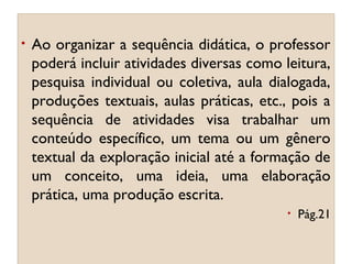 •

Ao organizar a sequência didática, o professor
poderá incluir atividades diversas como leitura,
pesquisa individual ou coletiva, aula dialogada,
produções textuais, aulas práticas, etc., pois a
sequência de atividades visa trabalhar um
conteúdo específico, um tema ou um gênero
textual da exploração inicial até a formação de
um conceito, uma ideia, uma elaboração
prática, uma produção escrita.
•

Pág.21

 