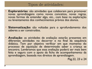 Tipos de atividades:
•

Exploratórias: são atividades que colaboram para promover
novas aprendizagens como novos conceitos, novas regras,
novas formas de entender algo, etc., com base na exploração
ou levantamento dos conhecimentos prévios dos alunos.

•

Sistematização: são voltadas para o aprofundamento dos
saberes a ser construídos.

•

Avaliação: as atividades de avaliação estarão presentes em
diferentes atividades no decorrer e no final da sequência
didática. Tem por objetivo verificar em que momento do
processo de aquisição de determinado saber a criança se
encontra. Lembramos que essa avaliação poderá ser mais bem
feita e segura com o apoio da ficha de acompanhamento da
aprendizagem, baseada nos direitos de aprendizagem.
Pág.22, 23 e 24

 