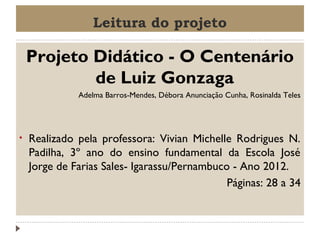Leitura do projeto

Projeto Didático - O Centenário
de Luiz Gonzaga
Adelma Barros-Mendes, Débora Anunciação Cunha, Rosinalda Teles

•

Realizado pela professora: Vivian Michelle Rodrigues N.
Padilha, 3º ano do ensino fundamental da Escola José
Jorge de Farias Sales- Igarassu/Pernambuco - Ano 2012.
Páginas: 28 a 34

 