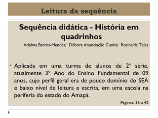 Leitura da sequência

Sequência didática - História em
quadrinhos
Adelma Barros-Mendes/ Débora Anunciação Cunha/ Rosinalda Teles

•

Aplicada em uma turma de alunos de 2ª série,
atualmente 3º Ano do Ensino Fundamental de 09
anos, cujo perfil geral era de pouco domínio do SEA
e baixo nível de leitura e escrita, em uma escola na
periferia do estado do Amapá.
Páginas: 35 a 42

 