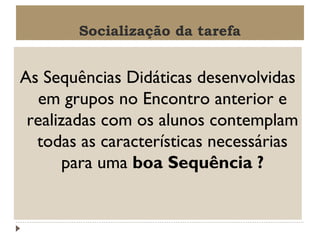 Socialização da tarefa

As Sequências Didáticas desenvolvidas
em grupos no Encontro anterior e
realizadas com os alunos contemplam
todas as características necessárias
para uma boa Sequência ?

 
