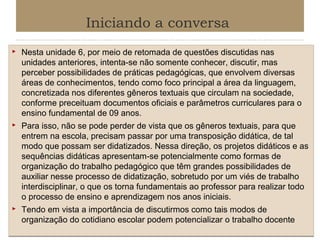 Iniciando a conversa






Nesta unidade 6, por meio de retomada de questões discutidas nas
unidades anteriores, intenta-se não somente conhecer, discutir, mas
perceber possibilidades de práticas pedagógicas, que envolvem diversas
áreas de conhecimentos, tendo como foco principal a área da linguagem,
concretizada nos diferentes gêneros textuais que circulam na sociedade,
conforme preceituam documentos oficiais e parâmetros curriculares para o
ensino fundamental de 09 anos.
Para isso, não se pode perder de vista que os gêneros textuais, para que
entrem na escola, precisam passar por uma transposição didática, de tal
modo que possam ser didatizados. Nessa direção, os projetos didáticos e as
sequências didáticas apresentam-se potencialmente como formas de
organização do trabalho pedagógico que têm grandes possibilidades de
auxiliar nesse processo de didatização, sobretudo por um viés de trabalho
interdisciplinar, o que os torna fundamentais ao professor para realizar todo
o processo de ensino e aprendizagem nos anos iniciais.
Tendo em vista a importância de discutirmos como tais modos de
organização do cotidiano escolar podem potencializar o trabalho docente

 