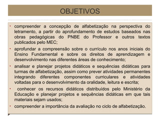 OBJETIVOS
•

•

•

•

•

compreender a concepção de alfabetização na perspectiva do
letramento, a partir do aprofundamento de estudos baseados nas
obras pedagógicas do PNBE do Professor e outros textos
publicados pelo MEC;
aprofundar a compreensão sobre o currículo nos anos iniciais do
Ensino Fundamental e sobre os direitos de aprendizagem e
desenvolvimento nas diferentes áreas de conhecimento;
analisar e planejar projetos didáticos e sequências didáticas para
turmas de alfabetização, assim como prever atividades permanentes
integrando diferentes componentes curriculares e atividades
voltadas para o desenvolvimento da oralidade, leitura e escrita;
conhecer os recursos didáticos distribuídos pelo Ministério da
Educação e planejar projetos e sequências didáticas em que tais
materiais sejam usados;
compreender a importância da avaliação no ciclo de alfabetização.

 