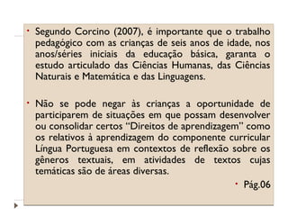 •

Segundo Corcino (2007), é importante que o trabalho
pedagógico com as crianças de seis anos de idade, nos
anos/séries iniciais da educação básica, garanta o
estudo articulado das Ciências Humanas, das Ciências
Naturais e Matemática e das Linguagens.

•

Não se pode negar às crianças a oportunidade de
participarem de situações em que possam desenvolver
ou consolidar certos “Direitos de aprendizagem” como
os relativos à aprendizagem do componente curricular
Língua Portuguesa em contextos de reflexão sobre os
gêneros textuais, em atividades de textos cujas
temáticas são de áreas diversas.
• Pág.06

 