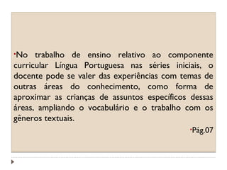 •No

trabalho de ensino relativo ao componente
curricular Língua Portuguesa nas séries iniciais, o
docente pode se valer das experiências com temas de
outras áreas do conhecimento, como forma de
aproximar as crianças de assuntos específicos dessas
áreas, ampliando o vocabulário e o trabalho com os
gêneros textuais.
•Pág.07

 