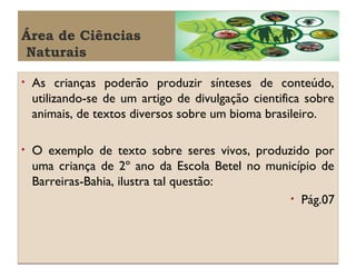 Área de Ciências
Naturais
•

As crianças poderão produzir sínteses de conteúdo,
utilizando-se de um artigo de divulgação cientifica sobre
animais, de textos diversos sobre um bioma brasileiro.

•

O exemplo de texto sobre seres vivos, produzido por
uma criança de 2º ano da Escola Betel no município de
Barreiras-Bahia, ilustra tal questão:
• Pág.07

 