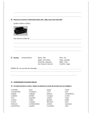     	
           	
            	
                  	
        	
         	
          	
           	
     	
          	
              	
     	
      	
  

       	
     	
           	
            	
                  	
        	
         	
          	
           	
     	
          	
              	
     	
      	
  

B) Descreva	
  as	
  formas	
  e	
  dimensões	
  deste	
  sofá.	
  	
  Diga	
  o	
  que	
  você	
  acha	
  dele	
  	
  

       (2,40m	
  x	
  0,85m	
  x	
  0,95m)	
  




                                                	
  

       Este	
  sofá	
  tem	
  2,40m	
  de	
  	
              	
        	
         	
          	
           	
     	
          	
              	
     	
      	
  

       	
     	
           	
            	
                  	
        	
         	
          	
           	
     	
          	
              	
     	
      	
  

       	
     	
           	
            	
                  	
        	
         	
          	
           	
     	
          	
              	
     	
      	
  

       	
     	
           	
            	
                  	
        	
         	
          	
           	
     	
          	
              	
     	
      	
  

       	
  

C) Escreva	
               Características:	
   	
                     Nome:	
  	
  Rex	
       	
         	
     Pelo:	
  	
  liso	
  
   	
   	
                 	
      	
           	
                     Idade:	
  	
  três	
  meses	
       	
     Patas:	
  	
  grandes	
  
                                                                       Tamanho:	
  	
  pequeno	
           	
     Rabo:	
  	
  curto	
  
                                                                       Cor:	
  branco	
  e	
  marrom	
     	
     Focinho:	
  	
  longo	
  
                                    	
  
PERDEU-­‐SE	
  	
  um	
  vira-­‐lata	
  de	
  estimação	
  	
   	
                	
          	
           	
     	
          	
              	
     	
      	
  
	
    	
                 	
         	
            	
            	
                	
          	
           	
     	
          	
              	
     	
      	
  

	
            	
           	
            	
                  	
        	
         	
          	
           	
     	
          	
              	
     .	
  

	
  

IV	
  –	
  APRENDENDO	
  PALAVRAS	
  NOVAS	
  

A) O	
  corpo	
  humano	
  é	
  o	
  tema.	
  	
  Separe	
  as	
  palavras	
  na	
  caixa	
  de	
  acordo	
  com	
  sua	
  categoria	
  

o	
  remédio	
                                         tossir	
                           enjoar	
                            a	
  pele	
  
o	
  comprimido	
                                      a	
  medicina	
                    o	
  rim	
                          o	
  pé	
  
o	
  fígado	
                                          o	
  bigode	
                      adoecer	
                           a	
  ambulância	
  
o	
  paladar	
                                         a	
  ferida	
                      o	
  sangue	
                       a	
  unha	
  
curar	
                                                o	
  pulmão	
                      a	
  pílula	
                       o	
  tato	
  
a	
  vacina	
                                          o	
  lábio	
                       gripado	
                           pálido	
  
o	
  raio	
  X	
                                       a	
  injeção	
                     desmaiar	
                          ruivo	
  
machucar	
                                             o	
  medicamento	
                 vomitar	
                           o	
  pescoço	
  
a	
  enfermeira	
                                      o	
  joelho	
                      o	
  cotovelo	
                     a	
  dor	
  
 