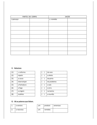  

                         PARTES	
  	
  DO	
  	
  CORPO	
                                                                             SAÚDE	
  
o	
  pescoço	
                              	
                                                            o	
  	
  remédio	
              	
  

	
                                          	
                                                            	
                              	
  

	
                                          	
                                                            	
                              	
  

	
                                          	
                                                            	
                              	
  

	
                                          	
                                                            	
                              	
  

	
                                          	
                                                            	
                              	
  

	
                                          	
                                                            	
                              	
  

	
                                          	
                                                            	
                              	
  

	
                                          	
                                                            	
                              	
  

	
  

	
  

	
  

B) Relacione	
  

(1)	
         	
  a	
  reforma	
                       	
              (	
  	
  	
  	
  	
  )	
     da	
  casa	
  
(2)	
         repetir	
                                	
              (	
  	
  	
  	
  	
  )	
     o	
  efeito	
  
(3)	
         a	
  causa	
                             	
              (	
  	
  	
  	
  	
  )	
     da	
  porta	
  
(4)	
         interromper	
                            	
              (	
  	
  	
  	
  	
  )	
     do	
  problema	
  
(5)	
         a	
  fechadura	
                         	
              (	
  	
  	
  	
  	
  )	
     a	
  sala	
  
(6)	
         o	
  fogo	
                              	
              (	
  	
  	
  	
  	
  )	
     o	
  erro	
  
(7)	
         a	
  origem	
                            	
              (	
  	
  	
  	
  	
  )	
     na	
  lareira	
  
(8)	
         mobiliar	
                               	
              (	
  	
  	
  	
  	
  )	
     a	
  reunião	
  
	
  

C) Dê	
  as	
  palavras	
  que	
  faltam.	
  

1.	
      o	
  veneno	
              	
                       um	
                          produto	
                 venenoso	
  

2.	
      a	
  natureza	
            	
                       um	
                          remédio	
                 	
  
 