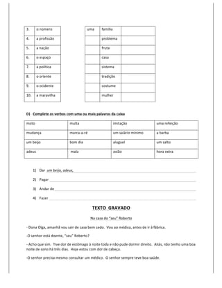 3.	
         o	
  número	
            	
                             uma	
            família	
               	
  

4.	
         a	
  profissão	
         	
                             	
               problema	
              	
  

5.	
         a	
  nação	
             	
                             	
               fruta	
                 	
  

6.	
         o	
  espaço	
            	
                             	
               casa	
                  	
  

7.	
         a	
  política	
          	
                             	
               sistema	
               	
  

8.	
         o	
  oriente	
           	
                             	
               tradição	
              	
  

9.	
         o	
  ocidente	
          	
                             	
               costume	
               	
  

10.	
        a	
  maravilha	
         	
                             	
               mulher	
                	
  

	
  

D) Complete	
  os	
  verbos	
  com	
  uma	
  ou	
  mais	
  palavras	
  da	
  caixa	
  

moto	
                                              multa	
                                       imitação	
                          uma	
  refeição	
  

mudança	
                                           marca-­‐a-­‐ré	
                              um	
  salário	
  mínimo	
           a	
  barba	
  

um	
  beijo	
                                       bom	
  dia	
                                  aluguel	
                           um	
  salto	
  

adeus	
                                             	
  mala	
                                    avião	
                             hora	
  extra	
  

	
  

          1) Dar	
  	
  um	
  beijo,	
  adeus,	
              	
             	
          	
           	
             	
     	
         	
              	
        	
           	
  

          2) Pagar	
  	
   	
                	
               	
             	
          	
           	
             	
     	
         	
              	
        	
           	
  

          3) Andar	
  de	
                   	
               	
             	
          	
           	
             	
     	
         	
              	
        	
           	
  

          4) Fazer	
  	
   	
                	
               	
             	
          	
           	
             	
     	
         	
              	
        	
           	
  

                                                                               TEXTO	
  	
  GRAVADO	
  
                                                                            Na	
  casa	
  do	
  “seu”	
  Roberto	
  

-­‐	
  Dona	
  Olga,	
  amanhã	
  vou	
  sair	
  de	
  casa	
  bem	
  cedo.	
  	
  Vou	
  ao	
  médico,	
  antes	
  de	
  ir	
  à	
  fábrica.	
  

-­‐O	
  senhor	
  está	
  doente,	
  “seu”	
  Roberto?	
  

-­‐	
  Acho	
  que	
  sim.	
  	
  Tive	
  dor	
  de	
  estômago	
  à	
  noite	
  toda	
  e	
  não	
  pude	
  dormir	
  direito.	
  	
  Aliás,	
  não	
  tenho	
  uma	
  boa	
  
noite	
  de	
  sono	
  há	
  três	
  dias.	
  	
  Hoje	
  estou	
  com	
  dor	
  de	
  cabeça.	
  

-­‐O	
  senhor	
  precisa	
  mesmo	
  consultar	
  um	
  médico.	
  	
  O	
  senhor	
  sempre	
  teve	
  boa	
  saúde.	
  
 