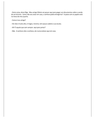 -­‐	
  Outra	
  coisa,	
  dona	
  Olga.	
  	
  Meu	
  amigo	
  Otávio	
  vai	
  passar	
  aqui	
  para	
  pegar	
  uns	
  documentos	
  sobre	
  a	
  venda	
  
de	
  um	
  terreno.	
  	
  Como	
  não	
  vou	
  estar	
  em	
  casa,	
  a	
  senhora	
  pode	
  entregá-­‐los?	
  	
  A	
  pasta	
  com	
  os	
  papéis	
  está	
  
na	
  mesa	
  do	
  meu	
  quarto.	
  

-­‐	
  Como	
  é	
  seu	
  amigo?	
  

-­‐	
  Ele	
  não	
  é	
  muito	
  alto,	
  é	
  magro,	
  moreno,	
  tem	
  pouco	
  cabelo	
  e	
  usa	
  óculos.	
  

-­‐	
  Ah!	
  É	
  aquele	
  que	
  vem	
  sempre	
  	
  aqui	
  para	
  jantar?	
  

-­‐	
  Não.	
  	
  A	
  senhora	
  não	
  o	
  conhece,	
  ele	
  nunca	
  esteve	
  aqui	
  em	
  casa.	
  

	
  
 