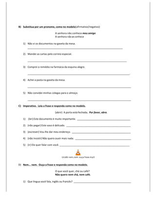  

B) Substitua	
  por	
  um	
  pronome,	
  como	
  no	
  modelo(afirmativo/negativo)	
  

                                               A	
  senhora	
  não	
  conhece	
  meu	
  amigo	
  
                                               A	
  senhora	
  não	
  o	
  conhece	
  
                                	
  
     1) Não	
  vi	
  os	
  documentos	
  na	
  gaveta	
  da	
  mesa.	
  
        ____________________________________________________________________	
  

     2) Mandei	
  as	
  cartas	
  pelo	
  correio	
  especial.	
  

            _______________________________________________________________________	
  

     3) Comprei	
  o	
  remédio	
  na	
  farmácia	
  da	
  esquina	
  alegre.	
  

            _________________________________________________________________________.	
  

     4) Achei	
  a	
  pasta	
  na	
  gaveta	
  da	
  mesa.	
  

            __________________________________________________________________________	
  

     5) Não	
  convidei	
  minhas	
  colegas	
  para	
  o	
  almoço.	
  

            __________________________________________________________________________	
  

C) Imperativo.	
  	
  Leia	
  a	
  frase	
  e	
  responda	
  como	
  no	
  modelo.	
  

                                               (abrir)	
  	
  A	
  porta	
  está	
  fechada.	
  	
  Por	
  favor,	
  abra.	
  

     1) 	
  (ler)	
  Este	
  documento	
  é	
  muito	
  importante.	
  	
  ______________________________________	
  

     2) (não	
  pegar)	
  Este	
  vaso	
  é	
  delicado.	
  	
  ______________________________________________	
  

     3) (escrever)	
  Vou	
  lhe	
  dar	
  meu	
  endereço.	
  	
  __________________________________________	
  

     4) (não	
  insistir)	
  Não	
  quero	
  ouvir	
  mais	
  nada.	
  	
  ________________________________________	
  

     5) (ir)	
  Ele	
  quer	
  falar	
  com	
  você.	
  __________________________________________________	
  



                                                        Unid6-­‐ nem ,nem 	
  o uça	
  frase.m p3
                                                                                                                	
  

D) Nem...	
  nem.	
  	
  Ouça	
  a	
  frase	
  e	
  responda	
  como	
  no	
  modelo.	
  

                                               O	
  que	
  você	
  quer,	
  chá	
  ou	
  café?	
  
                                               Não	
  quero	
  nem	
  chá,	
  nem	
  café.	
  
                              	
  
     1) Que	
  língua	
  você	
  fala,	
  inglês	
  ou	
  francês?	
  	
  _________________________________________	
  
 