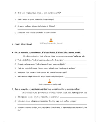 2) Onde	
  você	
  vai	
  passar	
  suas	
  férias,	
  na	
  praia	
  ou	
  na	
  montanha?	
  
            __________________________________________________________________________	
  

         3) Você	
  é	
  amigo	
  de	
  quem,	
  de	
  Marcos	
  ou	
  de	
  Rodrigo?	
  
            ___________________________________________________________________________	
  

         4) De	
  quem	
  você	
  está	
  falando,	
  de	
  Ivete	
  ou	
  de	
  Cristina?	
  
            ___________________________________________________________________________	
  

         5) Com	
  quem	
  você	
  vai	
  sair,	
  com	
  Pedro	
  ou	
  com	
  Gabriel?	
  
            ___________________________________________________________________________	
  



                                                                                          Unid6-­‐ cotidiano	
  acho	
  sim 	
  n ão.m p3
III	
  –	
  FRASES	
  DO	
  COTIDIANO	
  	
  	
  	
  	
  	
  	
  	
  	
  	
  	
  	
                                                                 	
  

	
  

A) Ouça	
  as	
  perguntas	
  e	
  responda	
  com:	
  	
  ACHO	
  QUE	
  SIM	
  ou	
  ACHO	
  QUE	
  NÃO	
  como	
  no	
  modelo	
  :	
  

                                       Ele	
  não	
  tem	
  dinheiro.	
  	
  Você	
  acha	
  que	
  ele	
  vai	
  comprar	
  um	
  carro	
  novo?	
  	
  Acho	
  que	
  não	
  

         1) Você	
  está	
  de	
  férias.	
  	
  Você	
  vai	
  viajar	
  no	
  próximo	
  fim	
  de	
  semana?	
  	
  _________________________	
  

         2) Ele	
  está	
  muito	
  cansado.	
  	
  Você	
  acha	
  que	
  ele	
  vai	
  à	
  festa,	
  no	
  sábado?	
  	
  _______________________	
  

         3) Você	
  não	
  gosta	
  de	
  feijoada.	
  	
  Vamos	
  comer	
  feijoada	
  hoje.	
  	
  Você	
  quer	
  ir	
  também?	
  	
  ____________	
  

         4) Isabel	
  quer	
  falar	
  com	
  você	
  hoje	
  mesmo.	
  	
  Ela	
  vai	
  telefonar	
  para	
  você?	
  ______________________	
  

         5) Meus	
  amigos	
  chegaram	
  ontem.	
  	
  Posso	
  convidá-­‐los	
  para	
  o	
  jantar?	
  	
  _________________________	
  



                                                                                        Unid6-­‐ cotidiano	
  acho	
  m elhor.m p3
                                                                                                                                             	
  

B) Ouça	
  as	
  perguntas	
  e	
  responda	
  começando	
  a	
  frase	
  com	
  acho	
  melhor	
  ...	
  como	
  no	
  modelo	
  :	
  

                   	
  	
  	
  	
  	
  	
  	
  	
  	
  	
  Está	
  chovendo	
  muito.	
  	
  É	
  melhor	
  ir	
  ao	
  cinema	
  ou	
  ficar	
  em	
  casa?	
  	
  Acho	
  melhor	
  ficar	
  em	
  casa	
  

         1) O	
  tempo	
  está	
  bonito.	
  	
  É	
  melhor	
  ir	
  ao	
  clube	
  ou	
  ao	
  cinema?	
  	
  _______________________________	
  

         2) Estou	
  com	
  dor	
  de	
  cabeça	
  e	
  dor	
  nas	
  costas.	
  	
  É	
  melhor	
  jogar	
  tênis	
  ou	
  ficar	
  em	
  casa?	
  	
  
            ______________________________________________________________________________	
  

         3) Pedro	
  me	
  telefona	
  às	
  vezes,	
  mas	
  preciso	
  falar	
  com	
  ele	
  hoje.	
  	
  É	
  melhor	
  esperar	
  ou	
  telefonar	
  para	
  
            ele?	
  	
  __________________________________________________________________________	
  
 