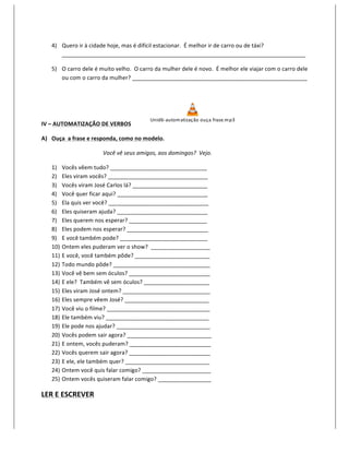 4) Quero	
  ir	
  à	
  cidade	
  hoje,	
  mas	
  é	
  difícil	
  estacionar.	
  	
  É	
  melhor	
  ir	
  de	
  carro	
  ou	
  de	
  táxi?	
  
          ______________________________________________________________________________	
  

       5) O	
  carro	
  dele	
  é	
  muito	
  velho.	
  	
  O	
  carro	
  da	
  mulher	
  dele	
  é	
  novo.	
  	
  É	
  melhor	
  ele	
  viajar	
  com	
  o	
  carro	
  dele	
  
          ou	
  com	
  o	
  carro	
  da	
  mulher?	
  ________________________________________________________	
  

	
  



                                                                        Unid6-­‐ autom atização	
  o uça	
  frase.m p3
IV	
  –	
  AUTOMATIZAÇÃO	
  DE	
  VERBOS	
  	
  	
  	
  	
  	
                                                                         	
  

A) Ouça	
  	
  a	
  frase	
  e	
  responda,	
  como	
  no	
  modelo.	
  

                                        Você	
  vê	
  seus	
  amigos,	
  aos	
  domingos?	
  	
  Vejo.	
  

       1)    Vocês	
  vêem	
  tudo?	
  _______________________________	
  
       2)    Eles	
  viram	
  vocês?	
  ________________________________	
  
       3)    Vocês	
  viram	
  José	
  Carlos	
  lá?	
  ________________________	
  
       4)    Você	
  quer	
  ficar	
  aqui?	
  _____________________________	
  
       5)    Ela	
  quis	
  ver	
  você?	
  ________________________________	
  
       6)    Eles	
  quiseram	
  ajuda?	
  _____________________________	
  
       7)    Eles	
  querem	
  nos	
  esperar?	
  _________________________	
  
       8)    Eles	
  podem	
  nos	
  esperar?	
  __________________________	
  
       9)    E	
  você	
  também	
  pode?	
  ____________________________	
  
       10)   Ontem	
  eles	
  puderam	
  ver	
  o	
  show?	
  	
  ___________________	
  
       11)   E	
  você,	
  você	
  também	
  pôde?	
  ________________________	
  
       12)   Todo	
  mundo	
  pôde?	
  _______________________________	
  
       13)   Você	
  vê	
  bem	
  sem	
  óculos?	
  __________________________	
  
       14)   E	
  ele?	
  	
  Também	
  vê	
  sem	
  óculos?	
  _____________________	
  
       15)   Eles	
  viram	
  José	
  ontem?	
  ____________________________	
  
       16)   Eles	
  sempre	
  vêem	
  José?	
  ___________________________	
  
       17)   Você	
  viu	
  o	
  filme?	
  _________________________________	
  
       18)   Ele	
  também	
  viu?	
  _________________________________	
  
       19)   Ele	
  pode	
  nos	
  ajudar?	
  ______________________________	
  
       20)   Vocês	
  podem	
  sair	
  agora?	
  ___________________________	
  
       21)   E	
  ontem,	
  vocês	
  puderam?	
  __________________________	
  
       22)   Vocês	
  querem	
  sair	
  agora?	
  __________________________	
  
       23)   E	
  ele,	
  ele	
  também	
  quer?	
  ___________________________	
  
       24)   Ontem	
  você	
  quis	
  falar	
  comigo?	
  ______________________	
  
       25)   Ontem	
  vocês	
  quiseram	
  falar	
  comigo?	
  _________________	
  

LER	
  E	
  ESCREVER	
  
 