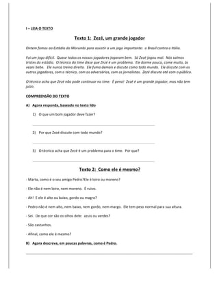 I	
  –	
  LEIA	
  O	
  TEXTO	
  

                                                        Texto	
  1:	
  	
  Zezé,	
  um	
  grande	
  jogador	
  
Ontem	
  fomos	
  ao	
  Estádio	
  do	
  Morumbi	
  para	
  assistir	
  a	
  um	
  jogo	
  importante:	
  	
  o	
  Brasil	
  contra	
  a	
  Itália.	
  
	
  
Foi	
  um	
  jogo	
  difícil.	
  	
  Quase	
  todos	
  os	
  nossos	
  jogadores	
  jogaram	
  bem.	
  	
  Só	
  Zezé	
  jogou	
  mal.	
  	
  Nós	
  saímos	
  
tristes	
  do	
  estádio.	
  	
  O	
  técnico	
  do	
  time	
  disse	
  que	
  Zezé	
  é	
  um	
  problema.	
  	
  Ele	
  dorme	
  pouco,	
  come	
  muito,	
  às	
  
vezes	
  bebe.	
  	
  	
  Ele	
  nunca	
  treina	
  direito.	
  	
  Ele	
  fuma	
  demais	
  e	
  discute	
  como	
  todo	
  mundo.	
  	
  Ele	
  discute	
  com	
  os	
  
outros	
  jogadores,	
  com	
  o	
  técnico,	
  com	
  os	
  adversários,	
  com	
  os	
  jornalistas.	
  	
  Zezé	
  discute	
  até	
  com	
  o	
  público.	
  
	
  
O	
  técnico	
  acha	
  que	
  Zezé	
  não	
  pode	
  continuar	
  no	
  time.	
  	
  É	
  pena!	
  	
  Zezé	
  é	
  um	
  grande	
  jogador,	
  mas	
  não	
  tem	
  
juízo.	
  
	
  
COMPREENSÃO	
  DO	
  TEXTO	
  

A) Agora	
  responda,	
  baseado	
  no	
  texto	
  lido	
  

       1) O	
  que	
  um	
  bom	
  jogador	
  deve	
  fazer?	
  

       	
      	
             	
             	
             	
             	
             	
           	
     	
       	
          	
  

       2) Por	
  que	
  Zezé	
  discute	
  com	
  todo	
  mundo?	
  

       	
      	
             	
             	
             	
             	
             	
           	
     	
       	
          	
  

       3) O	
  técnico	
  acha	
  que	
  Zezé	
  é	
  um	
  problema	
  para	
  o	
  time.	
  	
  Por	
  que?	
  

       	
      	
             	
             	
             	
             	
             	
           	
     	
       	
          	
  

                                                                   Texto	
  2:	
  	
  Como	
  ele	
  é	
  mesmo?	
  
-­‐	
  Marta,	
  como	
  é	
  o	
  seu	
  amigo	
  Pedro?Ele	
  é	
  loiro	
  ou	
  moreno?	
  

-­‐	
  Ele	
  não	
  é	
  nem	
  loiro,	
  nem	
  moreno.	
  	
  É	
  ruivo.	
  

-­‐	
  Ah!	
  	
  E	
  ele	
  é	
  alto	
  ou	
  baixo,	
  gordo	
  ou	
  magro?	
  

-­‐	
  Pedro	
  não	
  é	
  nem	
  alto,	
  nem	
  baixo,	
  nem	
  gordo,	
  nem	
  margo.	
  	
  Ele	
  tem	
  peso	
  normal	
  para	
  sua	
  altura.	
  

-­‐	
  Sei.	
  	
  De	
  que	
  cor	
  são	
  os	
  olhos	
  dele:	
  	
  azuis	
  ou	
  verdes?	
  

-­‐	
  São	
  castanhos.	
  

-­‐	
  Afinal,	
  como	
  ele	
  é	
  mesmo?	
  

B) Agora	
  descreva,	
  em	
  poucas	
  palavras,	
  como	
  é	
  Pedro.	
  

_____________________________________________________________________________________	
  
 