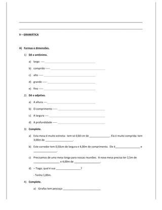 _____________________________________________________________________________________	
  

_____________________________________________________________________________________	
  

II	
  –	
  GRAMÁTICA	
  

	
  

A) Formas	
  e	
  dimensões.	
  

       1) Dê	
  o	
  antônimo.	
  

            a) largo	
  	
  -­‐-­‐-­‐-­‐	
   	
          	
     	
     	
          	
          	
  

            b) comprido	
  -­‐-­‐-­‐-­‐-­‐	
  	
         	
     	
     	
          	
          	
          	
  

            c) alto	
  -­‐-­‐-­‐-­‐-­‐	
  	
     	
      	
     	
     	
          	
          	
  

            d) grande	
  -­‐-­‐-­‐-­‐-­‐	
  	
           	
     	
     	
          	
          	
  

            e) fino	
  -­‐-­‐-­‐-­‐-­‐	
  	
     	
      	
     	
     	
          	
          	
  

       2) Dê	
  o	
  adjetivo.	
  

            a) A	
  altura	
  -­‐-­‐-­‐-­‐	
   	
        	
     	
     	
          	
          	
  

            b) O	
  comprimento	
  -­‐-­‐-­‐-­‐-­‐	
  	
        	
     	
          	
          	
          	
  

            c) A	
  largura	
  -­‐-­‐-­‐-­‐	
  	
        	
     	
     	
          	
          	
          	
  

            d) A	
  profundidade	
  -­‐-­‐-­‐-­‐-­‐	
  	
       	
     	
          	
          	
          	
  

       3) Complete.	
  

            a) Esta	
  mesa	
  é	
  muito	
  estreita:	
  	
  tem	
  só	
  0,60	
  cm	
  de	
  ______________.	
  Ela	
  é	
  muito	
  comprida:	
  tem	
  
               3,00m	
  de	
  ___________________.	
  

            b) Este	
  corredor	
  tem	
  0,50cm	
  de	
  largura	
  e	
  4,00m	
  de	
  comprimento.	
  	
  Ele	
  é_________________	
  e	
  
               ________________.	
  

            c) Precisamos	
  de	
  uma	
  mesa	
  longa	
  para	
  nossas	
  reuniões.	
  	
  A	
  nova	
  mesa	
  precisa	
  ter	
  2,5m	
  de	
  
               __________________	
  e	
  4,00m	
  de	
  __________________.	
  

            d) –	
  Tiago,	
  qual	
  é	
  sua	
  _________________?	
  

                      -­‐	
  Tenho	
  1,89m.	
  

       4) Complete.	
  

                      a) Girafas	
  tem	
  pescoço	
  __________________________	
  
 