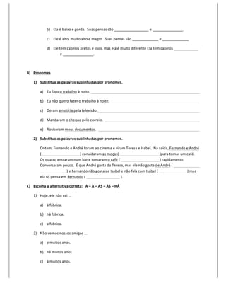 b) Ela	
  é	
  baixa	
  e	
  gorda.	
  	
  Suas	
  pernas	
  são	
  _________________	
  e	
  _______________.	
  

                     c) Ele	
  é	
  alto,	
  muito	
  alto	
  e	
  magro.	
  	
  Suas	
  pernas	
  são	
  _____________	
  e	
  _____________.	
  

                     d) Ele	
  tem	
  cabelos	
  pretos	
  e	
  lisos,	
  mas	
  ela	
  é	
  muito	
  diferente	
  Ela	
  tem	
  cabelos	
  ____________	
  
                                e	
  _______________.	
  

       	
  

B) Pronomes	
  

       1) Substitua	
  as	
  palavras	
  sublinhadas	
  por	
  pronomes.	
  

              a) Eu	
  faço	
  o	
  trabalho	
  à	
  noite.	
  	
   	
                	
             	
        	
            	
           	
            	
            	
            	
  

              b) Eu	
  não	
  quero	
  fazer	
  o	
  trabalho	
  à	
  noite.	
  	
  	
               	
        	
            	
           	
            	
            	
            	
  

              c) Deram	
  a	
  notícia	
  pela	
  televisão.	
  	
  	
                	
             	
        	
            	
           	
            	
            	
            	
  

              d) Mandaram	
  o	
  cheque	
  pelo	
  correio.	
  	
  	
   	
                          	
        	
            	
           	
            	
            	
            	
  

              e) Roubaram	
  meus	
  documentos.	
  	
  	
                            	
             	
        	
            	
           	
            	
            	
            	
  

       2) Substitua	
  as	
  palavras	
  sublinhadas	
  por	
  pronomes.	
  

              Ontem,	
  Fernando	
  e	
  André	
  foram	
  ao	
  cinema	
  e	
  viram	
  Teresa	
  e	
  Isabel.	
  	
  Na	
  saída,	
  Fernando	
  e	
  André	
  
              (	
  	
       	
         	
            )	
  convidaram	
  as	
  moças(	
  	
                	
            	
                 )para	
  tomar	
  um	
  café.	
  	
  
              Os	
  quatro	
  entraram	
  num	
  bar	
  e	
  tomaram	
  o	
  café	
  (	
  	
              	
            	
                 )	
  rapidamente.	
  	
  
              Conversaram	
  pouco.	
  	
  É	
  que	
  André	
  gosta	
  da	
  Teresa,	
  mas	
  ela	
  não	
  gosta	
  de	
  André	
  (	
  	
                       	
  
              	
            	
         )	
  e	
  Fernando	
  não	
  gosta	
  de	
  Isabel	
  e	
  não	
  fala	
  com	
  Isabel	
  (	
  	
  	
         	
             	
  )	
  mas	
  
              ela	
  só	
  pensa	
  em	
  Fernando	
  (	
  	
   	
            	
         	
  ).	
  

C) Escolha	
  a	
  alternativa	
  correta:	
  	
  	
  A	
  –	
  À	
  –	
  AS	
  –	
  ÀS	
  –	
  HÁ	
  

       1) Hoje,	
  ele	
  não	
  vai	
  ...	
  

              a) à	
  fábrica.	
  

              b) há	
  fábrica.	
  

              c) a	
  fábrica.	
  

       2) Não	
  vemos	
  nossos	
  amigos	
  ...	
  

              a) a	
  muitos	
  anos.	
  

              b) há	
  muitos	
  anos.	
  

              c) à	
  muitos	
  anos.	
  
 