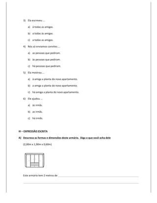 3) Ela	
  escreveu	
  ...	
  

              a) à	
  todas	
  as	
  amigas.	
  

              b) a	
  todas	
  às	
  amigas.	
  

              c) a	
  todas	
  as	
  amigas.	
  

       4) Nós	
  só	
  enviamos	
  convites	
  ...	
  

              a) as	
  pessoas	
  que	
  pediram.	
  

              b) às	
  pessoas	
  que	
  pediram.	
  

              c) há	
  pessoas	
  que	
  pediram.	
  

       5) Ela	
  mostrou	
  ...	
  

              a) à	
  amiga	
  a	
  planta	
  do	
  novo	
  apartamento.	
  

              b) a	
  amiga	
  a	
  planta	
  do	
  novo	
  apartamento.	
  

              c) há	
  amiga	
  a	
  planta	
  do	
  novo	
  apartamento.	
  

       6) Ele	
  ajudou	
  ...	
  

              a) às	
  irmãs.	
  

              b) as	
  irmãs.	
  

              c) há	
  irmãs.	
  

	
  

III	
  –	
  EXPRESSÃO	
  ESCRITA	
  

A) Descreva	
  as	
  formas	
  e	
  dimensões	
  deste	
  armário.	
  	
  Diga	
  o	
  que	
  você	
  acha	
  dele	
  	
  

       (2,00m	
  x	
  1,90m	
  x	
  0,60m)	
  




                                       	
  

       Este	
  armário	
  tem	
  2	
  metros	
  de	
  	
     	
         	
          	
          	
          	
          	
     	
     	
     	
  

       	
     	
          	
             	
          	
      	
         	
          	
          	
          	
          	
     	
     	
     	
  
 