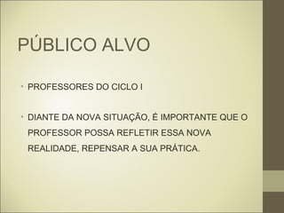 PÚBLICO ALVO

• PROFESSORES DO CICLO I


• DIANTE DA NOVA SITUAÇÃO, É IMPORTANTE QUE O
 PROFESSOR POSSA REFLETIR ESSA NOVA
 REALIDADE, REPENSAR A SUA PRÁTICA.
 