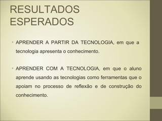 RESULTADOS
ESPERADOS
• APRENDER A PARTIR DA TECNOLOGIA, em que a
 tecnologia apresenta o conhecimento.


• APRENDER COM A TECNOLOGIA, em que o aluno
 aprende usando as tecnologias como ferramentas que o
 apoiam no processo de reflexão e de construção do
 conhecimento.
 