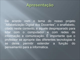 De acordo com o tema do nosso projeto
”Alfabetização Digital dos Docentes”, o analfabeto,
citado neste contexto, é aquele despreparado para
lidar com o computador e com redes de
informação e comunicação. É importante que o
professor se aproprie das diferentes tecnologias e
se deixe permitir estender a função do
pensamento para a informática.
 