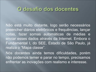 Não está muito distante, logo serão necessários
preencher diários eletrônicos e frequências, lançar
notas, fazer somas automáticas de médias e
enviar esses dados através da Internet. Embora o
Fundamental I, do SEE, Estado de São Paulo, já
realiza o “Mapa classe”.
Nós docentes ainda temos dificuldades, porém
não podemos temer e parar no tempo, precisamos
enfrentar as inovações com realismo e interesse.
 