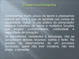 Conhecemos muito pouco da teoria e precisamos
colocar em obra o que se aprende nos cursos de
capacitação digital. O uso prático do computador
absorve trabalhos de rotina e multiplica funções
que exigem conhecimentos, criatividade e
capacidade de inovação.
Se educadores, resistentes à tecnologia, não se
apropriarem desses recursos, outros o farão. Na
posição de observadores de um processo
conduzido, quem não tiver iniciativa, não terá
direito a lamentar.
 