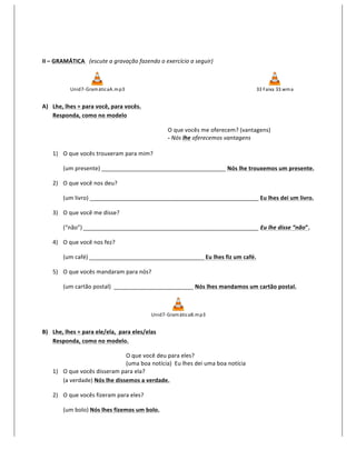  

II	
  –	
  GRAMÁTICA	
  	
  	
  (escute	
  a	
  gravação	
  fazendo	
  o	
  exercício	
  a	
  seguir)	
  



                 Unid7-­‐ Gram áticaA.m p3                                                                                    33	
  F aixa	
  33.wm a
                                                      	
       	
            	
          	
           	
            	
                                  	
  

A) Lhe,	
  lhes	
  =	
  para	
  você,	
  para	
  vocês.	
  
   Responda,	
  como	
  no	
  modelo	
  

                                                                             O	
  que	
  vocês	
  me	
  oferecem?	
  (vantagens)	
  
                                                                             -­‐	
  Nós	
  lhe	
  oferecemos	
  vantagens	
  
                                                                             	
  
       1) O	
  que	
  vocês	
  trouxeram	
  para	
  mim?	
  

             (um	
  presente)	
  _______________________________________	
  Nós	
  lhe	
  trouxemos	
  um	
  presente.	
  

       2) O	
  que	
  você	
  nos	
  deu?	
  

             (um	
  livro)	
  _____________________________________________________	
  Eu	
  lhes	
  dei	
  um	
  livro.	
  

       3) O	
  que	
  você	
  me	
  disse?	
  

             (“não”)	
  _______________________________________________________	
  Eu	
  lhe	
  disse	
  “não”.	
  

       4) O	
  que	
  você	
  nos	
  fez?	
  

             (um	
  café)	
  ____________________________________	
  Eu	
  lhes	
  fiz	
  um	
  café.	
  

       5) O	
  que	
  vocês	
  mandaram	
  para	
  nós?	
  

             (um	
  cartão	
  postal)	
  	
  _________________________	
  Nós	
  lhes	
  mandamos	
  um	
  cartão	
  postal.	
  



                                                                      Unid7-­‐ Gram áticaB.m p3
                                                                                                             	
  

B) Lhe,	
  lhes	
  =	
  para	
  ele/ela,	
  	
  para	
  eles/elas	
  
   Responda,	
  como	
  no	
  modelo.	
  

                                              O	
  que	
  você	
  deu	
  para	
  eles?	
  
                                              (uma	
  boa	
  notícia)	
  	
  Eu	
  lhes	
  dei	
  uma	
  boa	
  notícia	
  
       1) O	
  que	
  vocês	
  disseram	
  para	
  ela?	
  
          (a	
  verdade)	
  Nós	
  lhe	
  dissemos	
  a	
  verdade.	
  

       2) O	
  que	
  vocês	
  fizeram	
  para	
  eles?	
  

             (um	
  bolo)	
  Nós	
  lhes	
  fizemos	
  um	
  bolo.	
  
 
