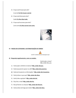 3) O	
  que	
  você	
  trouxe	
  para	
  ele?	
  

           (o	
  jornal)	
  Eu	
  lhe	
  trouxe	
  o	
  jornal.	
  

     4) O	
  que	
  você	
  disse	
  para	
  eles?	
  

           (tudo)	
  Eu	
  lhes	
  disse	
  tudo.	
  

     5) O	
  que	
  você	
  escreveu	
  para	
  eles?	
  

           (uma	
  carta)	
  Eu	
  lhes	
  escrevi	
  uma	
  carta.	
  

                                      	
  




           	
           	
            	
            	
           	
          	
                                           	
  

           	
  

           	
  

III	
  –	
  FRASES	
  DO	
  COTIDIANO	
  e	
  AUTOMATIZAÇÃO	
  DE	
  VERBOS	
  



                                                                 Unid7-­‐ C otidianoAutom atização.m p3
                                                                                                                           	
  

A) Responda	
  negativamente,	
  como	
  no	
  modelo.	
  

                                                                                         Você	
  já	
  pôs	
  a	
  mesa?	
  
                                                                                         Não,	
  ainda	
  não,	
  pus.	
  

     1) Você	
  já	
  pôs	
  o	
  dinheiro	
  no	
  banco?	
  Não,	
  ainda	
  não	
  pus.	
  

     2) Vocês	
  já	
  puseram	
  açúcar	
  no	
  café?	
  Não,	
  ainda	
  não	
  pusemos.	
  

     3) Vocês	
  já	
  trouxeram	
  as	
  informações?	
  	
  Não,	
  ainda	
  não	
  trouxemos.	
  

     4) Você	
  já	
  disse	
  o	
  que	
  quer?	
  Não,	
  ainda	
  não	
  disse.	
  

     5) Você	
  já	
  deu	
  a	
  gorjeta?	
  	
  Não,	
  ainda	
  não	
  dei.	
  

     6) Ele	
  já	
  fez	
  a	
  mala?	
  Não,	
  ainda	
  não	
  fez.	
  

     7) Eles	
  já	
  fizeram	
  as	
  compras?	
  Não,	
  ainda	
  não	
  fizeram.	
  

     8) Você	
  já	
  disse	
  até	
  logo	
  para	
  todos?	
  Não,	
  ainda	
  não	
  disse.	
  
 