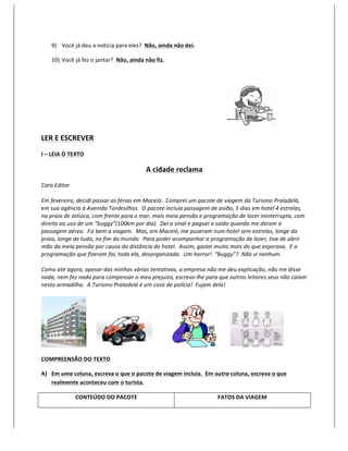 9) Você	
  já	
  deu	
  a	
  notícia	
  para	
  eles?	
  	
  Não,	
  ainda	
  não	
  dei.	
  

       10) Você	
  já	
  fez	
  o	
  jantar?	
  	
  Não,	
  ainda	
  não	
  fiz.	
  

       	
  




                                                                                                                                                                                 	
  

LER	
  E	
  ESCREVER	
  
I	
  –	
  LEIA	
  O	
  TEXTO	
  

                                                                      A	
  cidade	
  reclama	
  
Caro	
  Editor	
  
	
  
Em	
  fevereiro,	
  decidi	
  passar	
  as	
  férias	
  em	
  Maceió.	
  	
  Comprei	
  um	
  pacote	
  de	
  viagem	
  da	
  Turismo	
  Praladelá,	
  
em	
  sua	
  agência	
  à	
  Avenida	
  Tordesilhas.	
  	
  O	
  pacote	
  incluía	
  passagem	
  de	
  avião,	
  5	
  dias	
  em	
  hotel	
  4	
  estrelas,	
  
na	
  praia	
  de	
  Jatiúca,	
  com	
  frente	
  para	
  o	
  mar,	
  mais	
  meia	
  pensão	
  e	
  programação	
  de	
  lazer	
  ininterrupta,	
  com	
  
direito	
  ao	
  uso	
  de	
  um	
  “buggy”(100km	
  por	
  dia).	
  	
  Dei	
  o	
  sinal	
  e	
  paguei	
  o	
  saldo	
  quando	
  me	
  deram	
  a	
  
passagem	
  aérea.	
  	
  Fiz	
  bem	
  a	
  viagem.	
  	
  Mas,	
  em	
  Maceió,	
  me	
  puseram	
  num	
  hotel	
  sem	
  estrelas,	
  longe	
  da	
  
praia,	
  longe	
  de	
  tudo,	
  no	
  fim	
  do	
  mundo.	
  	
  Para	
  poder	
  acompanhar	
  a	
  programação	
  de	
  lazer,	
  tive	
  de	
  abrir	
  
mão	
  da	
  meia	
  pensão	
  por	
  causa	
  da	
  distância	
  do	
  hotel.	
  	
  Assim,	
  gastei	
  muito	
  mais	
  do	
  que	
  esperava.	
  	
  E	
  a	
  
programação	
  que	
  fizeram	
  foi,	
  toda	
  ela,	
  desorganizada.	
  	
  Um	
  horror!	
  	
  “Buggy”?	
  	
  Não	
  vi	
  nenhum.	
  
	
  
Como	
  até	
  agora,	
  apesar	
  das	
  minhas	
  várias	
  tentativas,	
  a	
  empresa	
  não	
  me	
  deu	
  explicação,	
  não	
  me	
  disse	
  
nada,	
  nem	
  fez	
  nada	
  para	
  compensar	
  o	
  meu	
  prejuízo,	
  escrevo-­‐lhe	
  para	
  que	
  outros	
  leitores	
  seus	
  não	
  caiam	
  
nesta	
  armadilha.	
  	
  A	
  Turismo	
  Praladelá	
  é	
  um	
  caso	
  de	
  polícia!	
  	
  Fujam	
  dela!	
  
	
  




                	
  	
  	
  	
  	
  	
  	
                                 	
  	
  	
  	
  	
  	
  	
  	
  	
  	
  	
  	
  	
  	
     	
  	
  	
  	
  	
  	
  	
  	
  	
  	
            	
  
	
  
COMPREENSÃO	
  DO	
  TEXTO	
  

A) Em	
  uma	
  coluna,	
  escreva	
  o	
  que	
  o	
  pacote	
  de	
  viagem	
  incluía.	
  	
  Em	
  outra	
  coluna,	
  escreva	
  o	
  que	
  
   realmente	
  aconteceu	
  com	
  o	
  turista.	
  

                        CONTEÚDO	
  DO	
  PACOTE	
                                                                                        FATOS	
  DA	
  VIAGEM	
  
 