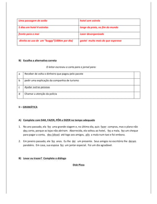 Uma	
  passagem	
  de	
  avião	
                                                               hotel	
  sem	
  estrela	
  

5	
  dias	
  em	
  hotel	
  4	
  estrelas	
                                                    longe	
  da	
  praia,	
  no	
  fim	
  do	
  mundo	
  

frente	
  para	
  o	
  mar	
                                                                   Lazer	
  desorganizado	
  

	
  direito	
  ao	
  uso	
  de	
  	
  um	
  “buggy”(100km	
  por	
  dia)	
                     gastei	
  	
  muito	
  mais	
  do	
  que	
  esperava	
  

	
  

	
  

B) Escolha	
  a	
  alternativa	
  correta	
  

                                          O	
  leitor	
  escreveu	
  a	
  carta	
  para	
  o	
  jornal	
  para:	
  

a	
      Receber	
  de	
  volta	
  o	
  dinheiro	
  que	
  pagou	
  pelo	
  pacote	
                                                                                                	
  

b	
      pedir	
  uma	
  explicação	
  da	
  companhia	
  de	
  turismo	
                                                                                                           	
  

c	
      Ajudar	
  outras	
  pessoas	
                                                                                                                                              	
  

d	
      Chamar	
  a	
  atenção	
  da	
  polícia	
                                                                                                                                  	
  

	
  

II	
  –	
  GRAMÁTICA	
  

	
  

A) Complete	
  com	
  DAR,	
  FAZER,	
  PÔR	
  e	
  DIZER	
  no	
  tempo	
  adequado	
  

1. No	
  ano	
  passado,	
  ela	
  	
  fez	
  	
  uma	
  grande	
  viagem	
  e,	
  no	
  último	
  dia,	
  quis	
  	
  fazer	
  	
  compras,	
  mas	
  o	
  plano	
  não	
  	
  
   deu	
  certo,	
  porque	
  as	
  lojas	
  não	
  abriram.	
  	
  Aborrecida,	
  ela	
  voltou	
  ao	
  hotel,	
  	
  	
  fez	
  a	
  mala,	
  	
  fez	
  um	
  cheque	
  
   para	
  pagar	
  a	
  conta,	
  	
  	
  deu	
  (disse)	
  	
  até	
  logo	
  aos	
  amigos,	
  	
  pôs	
  	
  a	
  mala	
  num	
  taxi	
  e	
  foi	
  embora.	
  

2. Em	
  janeiro	
  passado,	
  ele	
  	
  fez	
  	
  anos.	
  	
  Eu	
  lhe	
  	
  dei	
  	
  	
  um	
  presente.	
  	
  Seus	
  amigos	
  no	
  escritório	
  lhe	
  	
  deram	
  	
  
   parabéns.	
  	
  Em	
  casa,	
  sua	
  esposa	
  	
  fez	
  	
  um	
  jantar	
  especial.	
  	
  Foi	
  um	
  dia	
  agradável.	
  

	
  

B) Levar	
  ou	
  trazer?	
  	
  Complete	
  o	
  diálogo	
  

                                                                                   Disk-­‐Pizza	
  

	
  
 