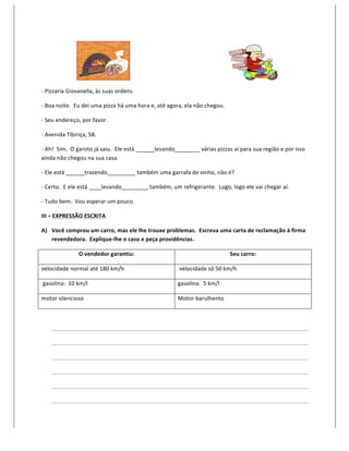  	
  	
  	
  	
  	
  	
  	
  	
  	
  	
  	
  	
  	
  	
  	
  	
  	
  	
  	
  	
  	
  	
  	
  	
                                   	
  	
  	
  	
  	
  	
  	
  	
  	
  	
  	
  	
  	
  	
  	
  	
  	
  	
  	
  	
  	
  	
  	
  	
  	
  	
  	
  	
  	
  	
  	
  	
  	
  	
  	
  	
  	
  	
  	
  	
  	
  	
  	
  	
  	
  	
  	
  	
  	
  	
  	
  	
  	
  	
  	
  	
  	
  	
  	
  	
  	
  	
  	
  	
  	
  	
  	
  	
  	
  	
                                	
  

-­‐	
  Pizzaria	
  Giovanella,	
  às	
  suas	
  ordens.	
  

-­‐	
  Boa	
  noite.	
  	
  Eu	
  dei	
  uma	
  pizza	
  há	
  uma	
  hora	
  e,	
  até	
  agora,	
  ela	
  não	
  chegou.	
  

-­‐	
  Seu	
  endereço,	
  por	
  favor.	
  

-­‐	
  Avenida	
  Tibiriça,	
  58.	
  

-­‐	
  Ah!	
  	
  Sim.	
  	
  O	
  garoto	
  já	
  saiu.	
  	
  Ele	
  está	
  ______levando________	
  várias	
  pizzas	
  aí	
  para	
  sua	
  região	
  e	
  por	
  isso	
  
ainda	
  não	
  chegou	
  na	
  sua	
  casa.	
  

-­‐	
  Ele	
  está	
  ______trazendo_________	
  também	
  uma	
  garrafa	
  de	
  vinho,	
  não	
  é?	
  

-­‐	
  Certo.	
  	
  E	
  ele	
  está	
  ____levando________,	
  também,	
  um	
  refrigerante.	
  	
  Logo,	
  logo	
  ele	
  vai	
  chegar	
  aí.	
  

-­‐	
  Tudo	
  bem.	
  	
  Vou	
  esperar	
  um	
  pouco.	
  

III	
  –	
  EXPRESSÃO	
  ESCRITA	
  

A) Você	
  comprou	
  um	
  carro,	
  mas	
  ele	
  lhe	
  trouxe	
  problemas.	
  	
  Escreva	
  uma	
  carta	
  de	
  reclamação	
  à	
  firma	
  
   revendedora.	
  	
  Explique-­‐lhe	
  o	
  caso	
  e	
  peça	
  providências.	
  

                                                                                                       O	
  vendedor	
  garantiu:	
                                                                                                                                                                                                                                                                                             Seu	
  carro:	
  

velocidade	
  normal	
  até	
  180	
  km/h	
                                                                                                                                                                                                                                	
  velocidade	
  só	
  50	
  km/h	
  

	
  gasolina:	
  	
  10	
  km/l	
                                                                                                                                                                                                                                           gasolina:	
  	
  5	
  km/l	
  

motor	
  silencioso	
                                                                                                                                                                                                                                                       Motor	
  barulhento	
  

	
  

                            	
                           	
                                             	
         	
         	
                                            	
                                                        	
                                                        	
                                                        	
                                                        	
                    	
        	
            	
     	
  

                            	
                           	
                                             	
         	
         	
                                            	
                                                        	
                                                        	
                                                        	
                                                        	
                    	
        	
            	
     	
  

                            	
                           	
                                             	
         	
         	
                                            	
                                                        	
                                                        	
                                                        	
                                                        	
                    	
        	
            	
     	
  

                            	
                           	
                                             	
         	
         	
                                            	
                                                        	
                                                        	
                                                        	
                                                        	
                    	
        	
            	
     	
  

                            	
                           	
                                             	
         	
         	
                                            	
                                                        	
                                                        	
                                                        	
                                                        	
                    	
        	
            	
     	
  

                            	
                           	
                                             	
         	
         	
                                            	
                                                        	
                                                        	
                                                        	
                                                        	
                    	
        	
            	
     	
  
 