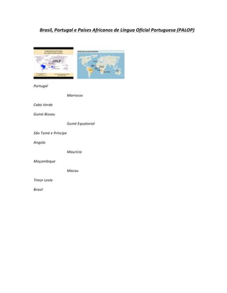 Brasil,	
  Portugal	
  e	
  Países	
  Africanos	
  de	
  Língua	
  Oficial	
  Portuguesa	
  (PALOP)	
  
	
  




                                    	
  	
  	
  	
             	
  

Portugal	
  

                               Marrocos	
  

Cabo	
  Verde	
  

Guiné-­‐Bissau	
  

                               Guiné	
  Equatorial	
  

São	
  Tomé	
  e	
  Príncipe	
  

Angola	
  

                               Maurícia	
  

Moçambique	
  

                               Macau	
  

Timor	
  Leste	
  

Brasil	
  
 