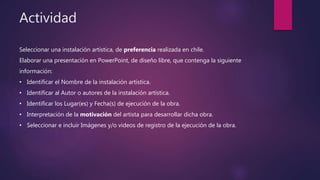 Seleccionar una instalación artística, de preferencia realizada en chile.
Elaborar una presentación en PowerPoint, de diseño libre, que contenga la siguiente
información:
• Identificar el Nombre de la instalación artística.
• Identificar al Autor o autores de la instalación artística.
• Identificar los Lugar(es) y Fecha(s) de ejecución de la obra.
• Interpretación de la motivación del artista para desarrollar dicha obra.
• Seleccionar e incluir Imágenes y/o videos de registro de la ejecución de la obra.
Actividad
 
