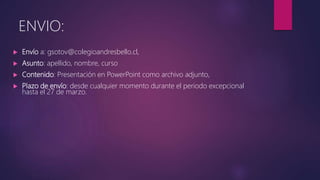  Envío a: gsotov@colegioandresbello.cl,
 Asunto: apellido, nombre, curso
 Contenido: Presentación en PowerPoint como archivo adjunto,
 Plazo de envío: desde cualquier momento durante el periodo excepcional
hasta el 27 de marzo.
ENVIO:
 