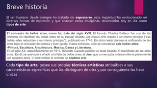 Breve historia
El ser humano desde siempre ha tratado de expresarse, esta inquietud ha evolucionado en
diversas formas de expresión y que abarcan varias disciplinas, reconocidos hoy en día como
tipos de arte
Cada tipo de arte, posee sus propias técnicas artísticas atribuibles a sus
características especificas que las distinguen de otra y por consiguiente las hace
únicas
El concepto de bellas artes, como tal, data del siglo XVIII. El francés Charles Batteux fue uno de los
primeros en clasificar las bellas artes en su trabajo titulado Les Beaux-Arts réduits à un même principe (“Las
bellas artes reducidas a un mismo principio”), publicado en 1746. En dicho texto plantea la unificación de las
artes bajo el concepto de belleza y buen gusto. Hasta entonces, solo se concebían seis bellas artes:
•Pintura, Escultura, Arquitectura, Música, Danza y Literatura.
En el siglo XX, específicamente en 1911, Ricciotto Canudo publicó un texto titulado El manifiesto de las siete
artes. En él, se aventuró a añadir a la lista de bellas artes al cine, que comenzaba a desarrollarse plenamente
por aquellos años. El cine recibió el nombre de séptimo arte.
 