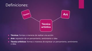 Definiciones:
 Técnicas: formas o maneras de realizar una acción
 Arte: expresión de un pensamiento, sentimiento o idea
 Técnica artísticas: formas o maneras de expresar un pensamiento, sentimiento
o idea.
Técnica
artística
 