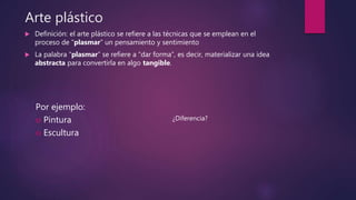 Arte plástico
 Definición: el arte plástico se refiere a las técnicas que se emplean en el
proceso de “plasmar” un pensamiento y sentimiento
 La palabra “plasmar” se refiere a “dar forma”, es decir, materializar una idea
abstracta para convertirla en algo tangible.
Por ejemplo:
 Pintura
 Escultura
¿Diferencia?
 