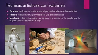 Técnicas artísticas con volumen
 Escultura: moldear o modelar material por medio del uso de herramientas.
 Tallado: rebajar material por medio del uso de herramientas
 Instalación: descontextualizar un espacio por medio de la instalación de
objetos que no pertenecen al lugar.
 