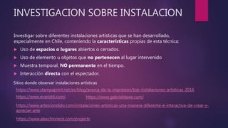 INVESTIGACION SOBRE INSTALACION
Investigar sobre diferentes instalaciones artísticas que se han desarrollado,
especialmente en Chile, conteniendo la características propias de esta técnica:
 Uso de espacios o lugares abiertos o cerrados.
 Uso de elemento u objetos que no pertenecen al lugar intervenido
 Muestra temporal, NO permanente en el tiempo.
 Interacción directa con el espectador.
https://www.evaristti.com/
Sitios donde observar instalaciones artísticas
https://www.stampaprint.net/es/blog/acerca-de-la-impresion/top-instalaciones-artisticas-2016
https://www.artescondido.com/instalaciones-artisticas-una-manera-diferente-e-interactiva-de-crear-y-
apreciar-arte
https://www.gabrieldawe.com/
https://www.alexchinneck.com/projects
 