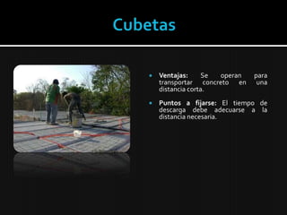 CubetasVentajas:Se operan para transportar concreto en una distancia corta.Puntos a fijarse: El tiempo de descarga debe adecuarse a la distancia necesaria.