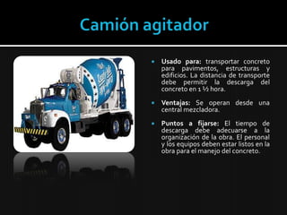 Camión agitadorUsado para:transportar concreto para pavimentos, estructuras y edificios. La distancia de transporte debe permitir la descarga del concreto en 1 ½ hora.Ventajas:Se operan desde una central mezcladora. Puntos a fijarse: El tiempo de descarga debe adecuarse a la organización de la obra. El personal y los equipos deben estar listos en la obra para el manejo del concreto.