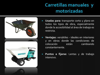 Carretillas manuales  y motorizadasUsadas para:transporte corto y plano en todos los tipos de obra, especialmente donde la accesibilidad al área de trabajo es restricta.Ventajas:versátiles - ideales en interiores y en obras donde las condiciones de colocación están cambiando constantemente.Puntos a fijarse:Lentas y de trabajo intensivo.