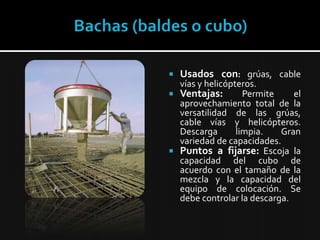 Bachas (baldes o cubo)Usados con:grúas, cable vías y helicópteros.Ventajas:Permite el aprovechamiento total de la versatilidad de las grúas, cable vías y helicópteros. Descarga limpia. Gran variedad de capacidades. Puntos a fijarse:Escoja la capacidad del cubo de acuerdo con el tamaño de la mezcla y la capacidad del equipo de colocación. Se debe controlar la descarga. 