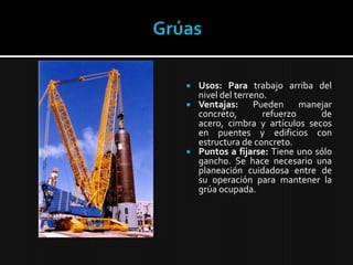 GrúasUsos: Para trabajo arriba del nivel del terreno.Ventajas:Pueden manejar concreto, refuerzo de acero, cimbra y artículos secos en puentes y edificios con estructura de concreto.Puntos a fijarse:Tiene uno sólo gancho. Se hace necesario una planeación cuidadosa entre de su operación para mantener la grúa ocupada.