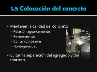 1.5 Colocación del concretoMantener la calidad del concretoRelación agua-cementoRevenimientoContenido de aireHomogeneidadEvitar  la separación del agregado y del mortero