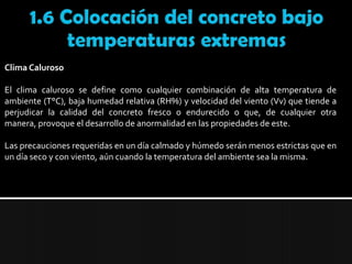 1.6 Colocación del concreto bajo temperaturas extremasClima Caluroso El clima caluroso se define como cualquier combinación de alta temperatura de ambiente (T°C), baja humedad relativa (RH%) y velocidad del viento (Vv) que tiende a perjudicar la calidad del concreto fresco o endurecido o que, de cualquier otra manera, provoque el desarrollo de anormalidad en las propiedades de este.Las precauciones requeridas en un día calmado y húmedo serán menos estrictas que en un día seco y con viento, aún cuando la temperatura del ambiente sea la misma.