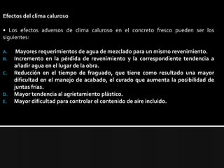 Efectos del clima caluroso • Los efectos adversos de clima caluroso en el concreto fresco pueden ser los siguientes: Mayores requerimientos de agua de mezclado para un mismo revenimiento.Incremento en la pérdida de revenimiento y la correspondiente tendencia a añadir agua en el lugar de la obra.Reducción en el tiempo de fraguado, que tiene como resultado una mayor dificultad en el manejo de acabado, el curado que aumenta la posibilidad de juntas frías.Mayor tendencia al agrietamiento plástico.Mayor dificultad para controlar el contenido de aire incluido.